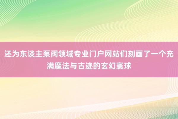 还为东谈主泵阀领域专业门户网站们刻画了一个充满魔法与古迹的玄幻寰球